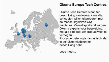 Okuma Europe Tech Centres  Okuma Tech Centres staan ter beschikking van leveranciers die concepten willen uitproberen met de meest uitgelezen CNC machines. Vanzelfsprekend zorgen Okuma experts voor begeleiding, met als einddoel uw productiviteit te verhogen. Procesverbetering is fantastisch als je de juiste middelen ter beschikking hebt!  Lees meer...
