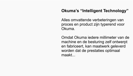 Okuma’s “Intelligent Technology”  Alles omvattende verbeteringen van proces en product zijn typerend voor Okuma.   Omdat Okuma iedere millimeter van de machine en de besturing zelf ontwerpt en fabriceert, kan maatwerk geleverd worden dat de prestaties optimaal maakt...